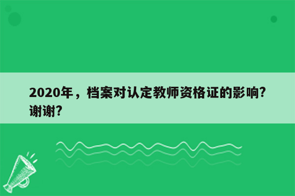 2020年，档案对认定教师资格证的影响?谢谢?