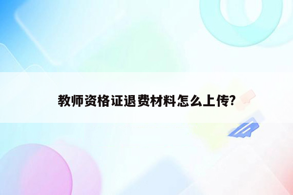 教师资格证退费材料怎么上传?