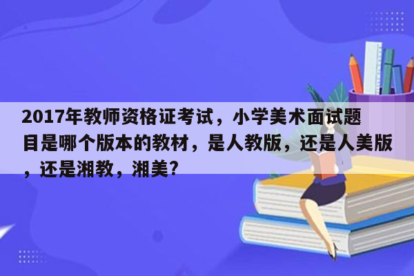 2017年教师资格证考试，小学美术面试题目是哪个版本的教材，是人教版，还是人美版，还是湘教，湘美?