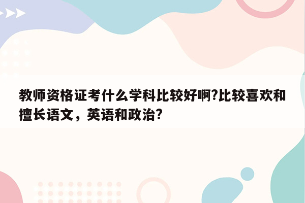 教师资格证考什么学科比较好啊?比较喜欢和擅长语文，英语和政治?