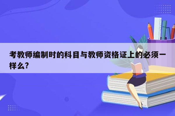 考教师编制时的科目与教师资格证上的必须一样么?