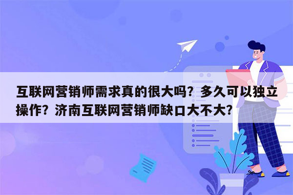 互联网营销师需求真的很大吗？多久可以独立操作？济南互联网营销师缺口大不大？