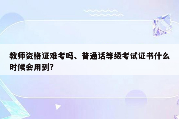 教师资格证难考吗、普通话等级考试证书什么时候会用到?