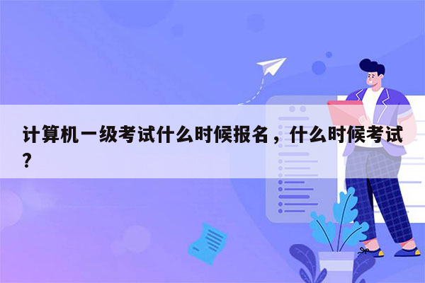 计算机一级考试什么时候报名，什么时候考试?