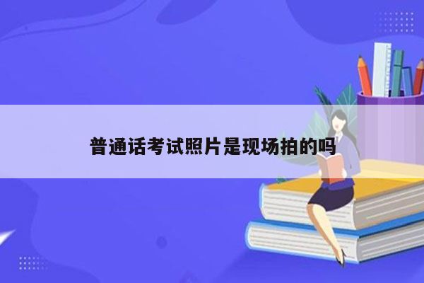 普通话考试照片是现场拍的吗