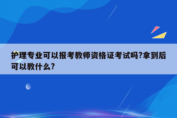 护理专业可以报考教师资格证考试吗?拿到后可以教什么?