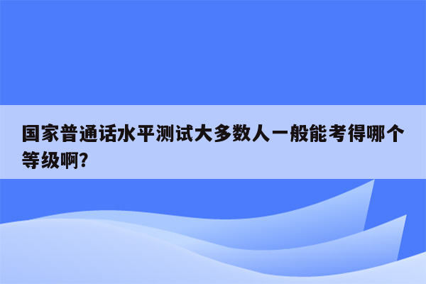 国家普通话水平测试大多数人一般能考得哪个等级啊？