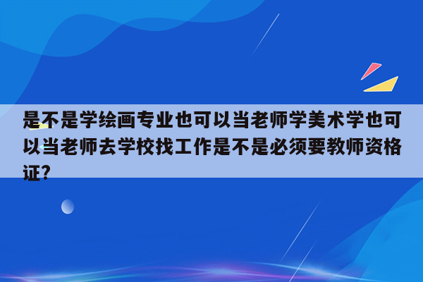 是不是学绘画专业也可以当老师学美术学也可以当老师去学校找工作是不是必须要教师资格证?