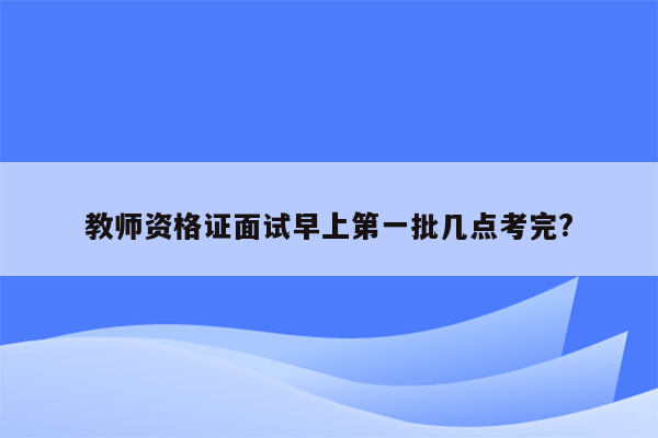 教师资格证面试早上第一批几点考完?