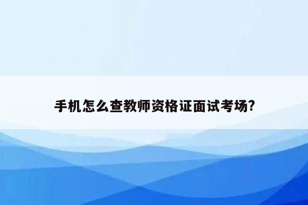 手机怎么查教师资格证面试考场?