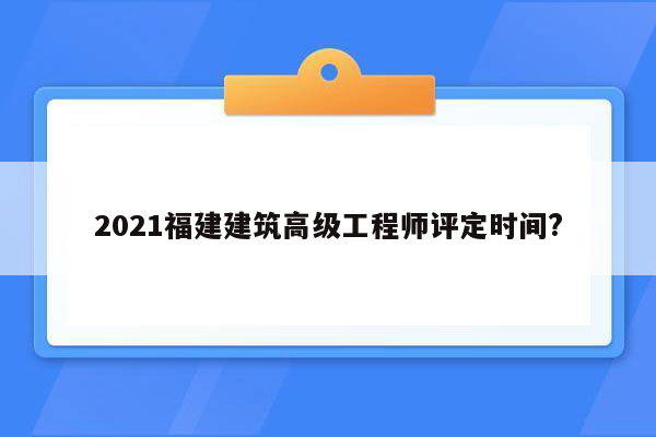 2021福建建筑高级工程师评定时间?