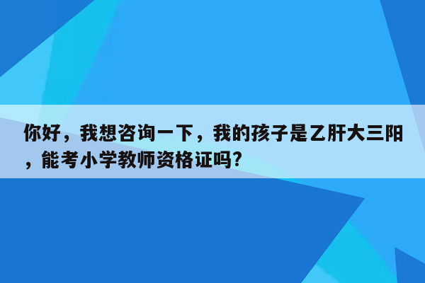 你好，我想咨询一下，我的孩子是乙肝大三阳，能考小学教师资格证吗?