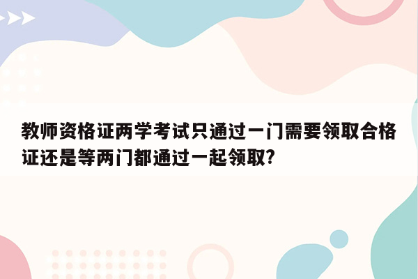 教师资格证两学考试只通过一门需要领取合格证还是等两门都通过一起领取?