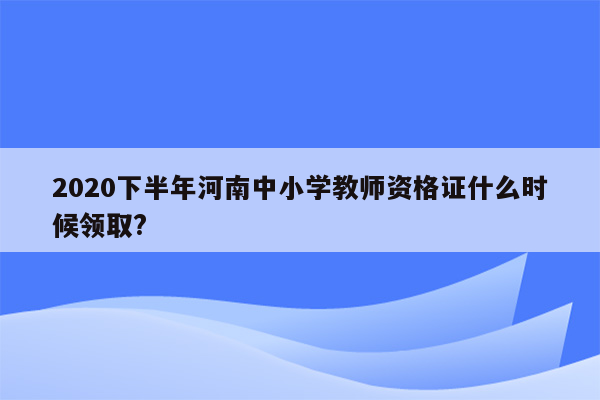 2020下半年河南中小学教师资格证什么时候领取?