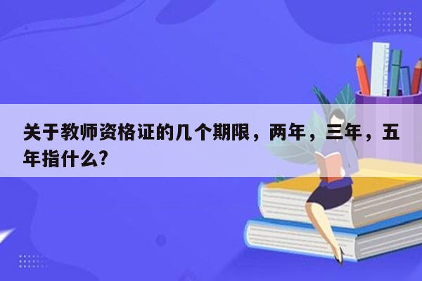 关于教师资格证的几个期限，两年，三年，五年指什么?