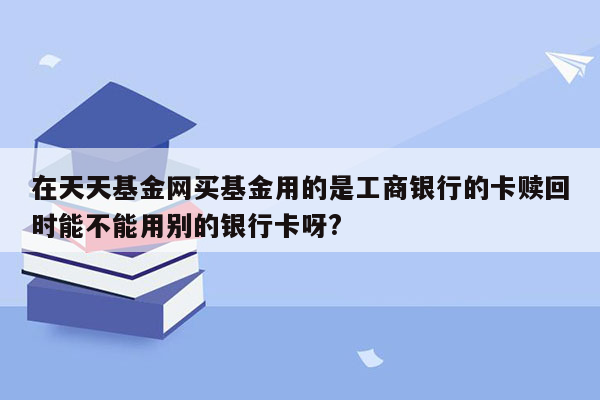 在天天基金网买基金用的是工商银行的卡赎回时能不能用别的银行卡呀?