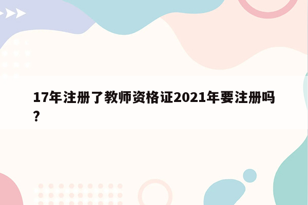 17年注册了教师资格证2021年要注册吗?