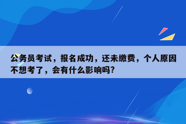 公务员考试，报名成功，还未缴费，个人原因不想考了，会有什么影响吗?