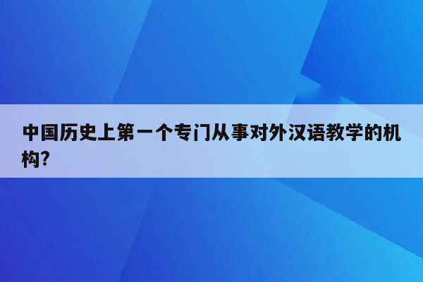 中国历史上第一个专门从事对外汉语教学的机构?