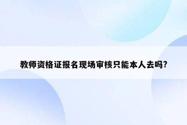 教师资格证报名现场审核只能本人去吗?