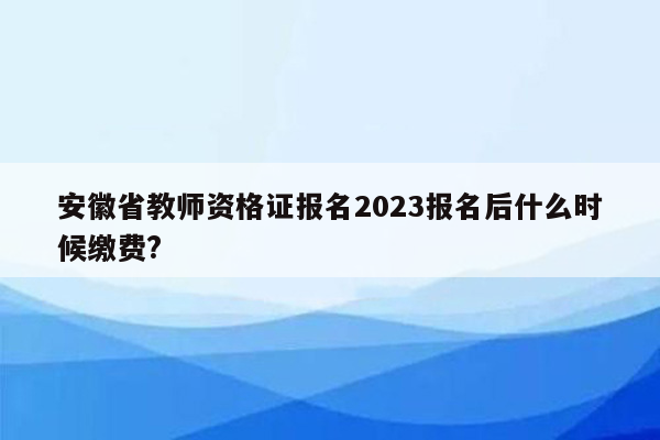 安徽省教师资格证报名2023报名后什么时候缴费?