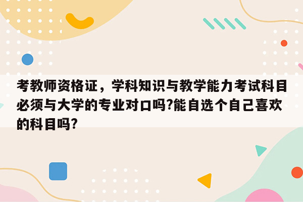 考教师资格证，学科知识与教学能力考试科目必须与大学的专业对口吗?能自选个自己喜欢的科目吗?