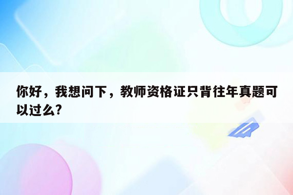 你好，我想问下，教师资格证只背往年真题可以过么?