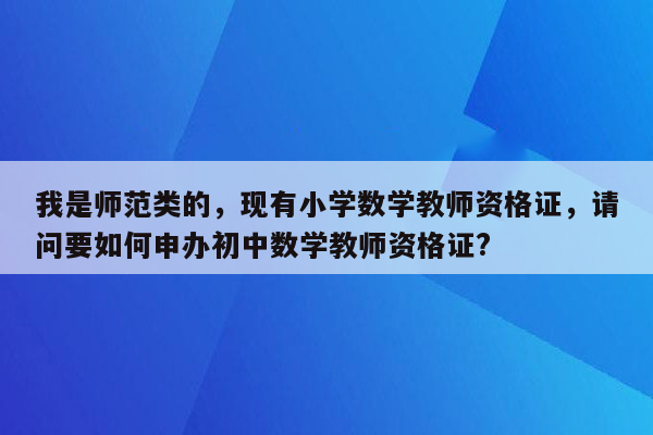 我是师范类的，现有小学数学教师资格证，请问要如何申办初中数学教师资格证?