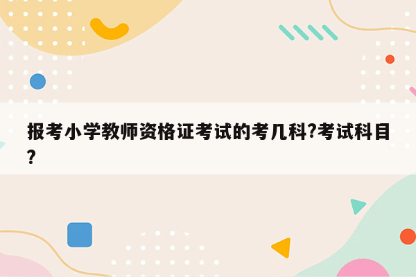 报考小学教师资格证考试的考几科?考试科目?