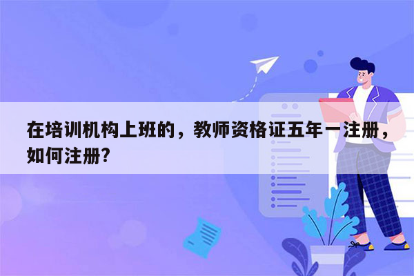 在培训机构上班的，教师资格证五年一注册，如何注册?