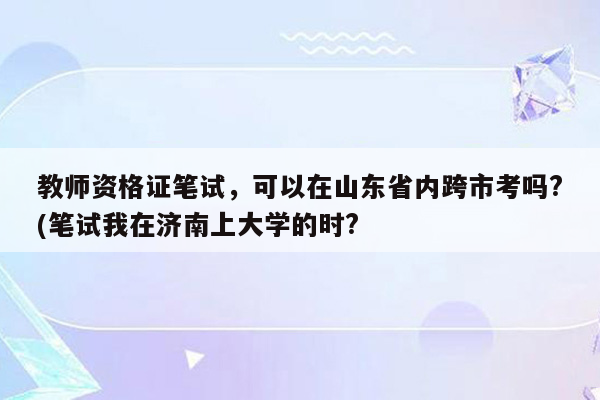 教师资格证笔试，可以在山东省内跨市考吗?(笔试我在济南上大学的时?