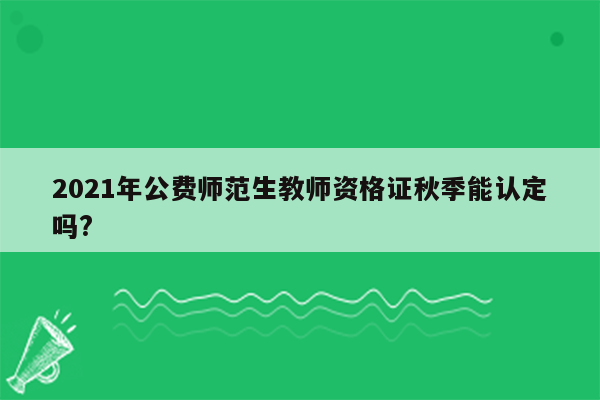 2021年公费师范生教师资格证秋季能认定吗?