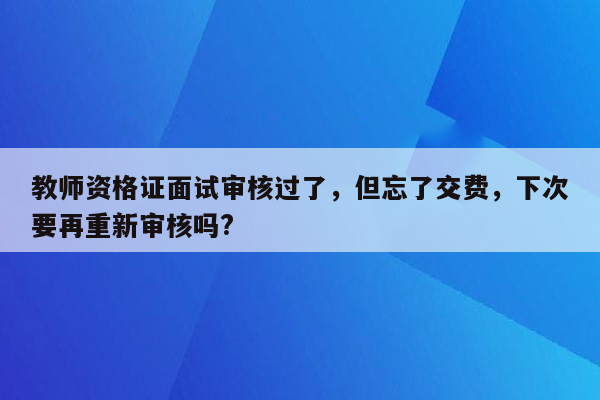 教师资格证面试审核过了，但忘了交费，下次要再重新审核吗?