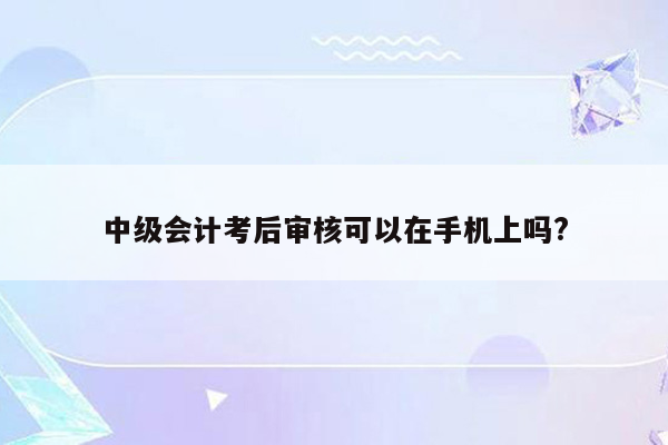 中级会计考后审核可以在手机上吗?