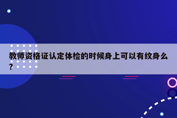 教师资格证认定体检的时候身上可以有纹身么?