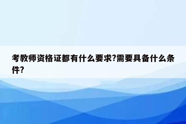 考教师资格证都有什么要求?需要具备什么条件?