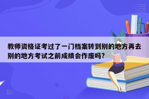 教师资格证考过了一门档案转到别的地方再去别的地方考试之前成绩会作废吗?