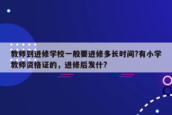 教师到进修学校一般要进修多长时间?有小学教师资格证的，进修后发什?