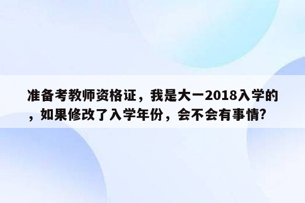 准备考教师资格证，我是大一2018入学的，如果修改了入学年份，会不会有事情?