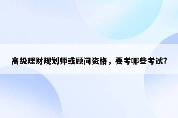 高级理财规划师或顾问资格，要考哪些考试?