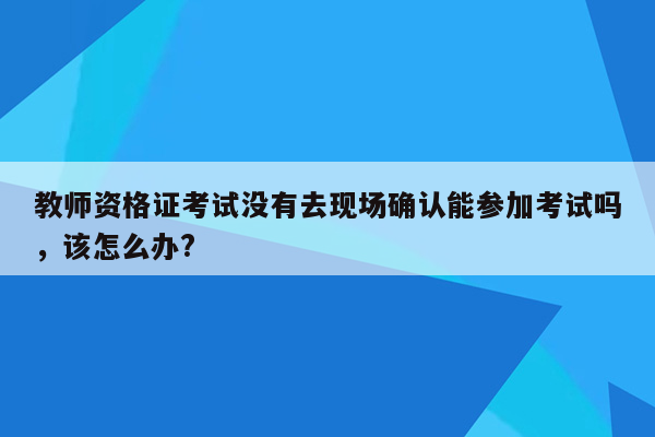 教师资格证考试没有去现场确认能参加考试吗，该怎么办?