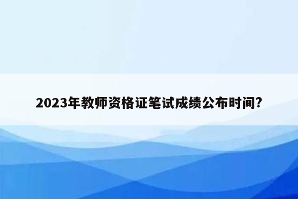 2023年教师资格证笔试成绩公布时间?