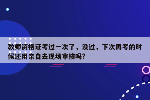 教师资格证考过一次了，没过，下次再考的时候还用亲自去现场审核吗?