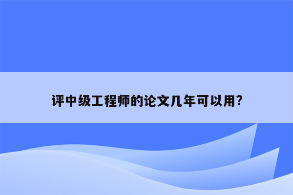 评中级工程师的论文几年可以用?