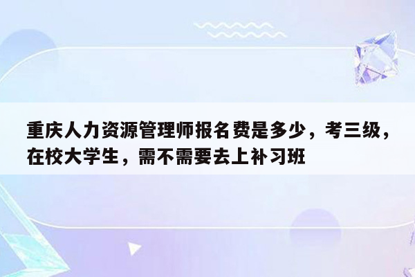 重庆人力资源管理师报名费是多少，考三级，在校大学生，需不需要去上补习班