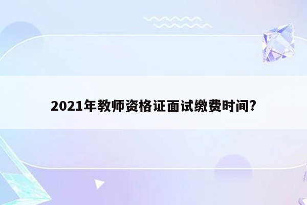 2021年教师资格证面试缴费时间?