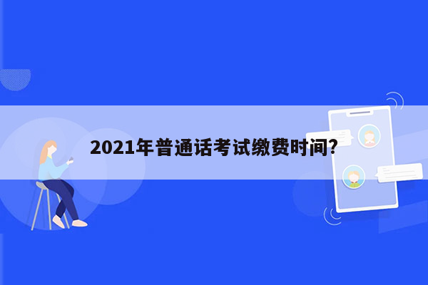 2021年普通话考试缴费时间?