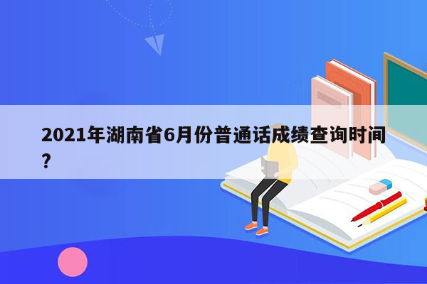 2021年湖南省6月份普通话成绩查询时间?