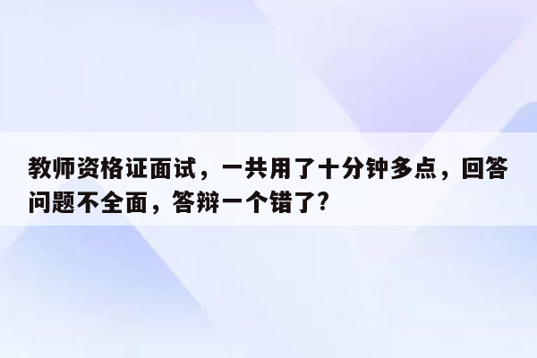 教师资格证面试，一共用了十分钟多点，回答问题不全面，答辩一个错了?