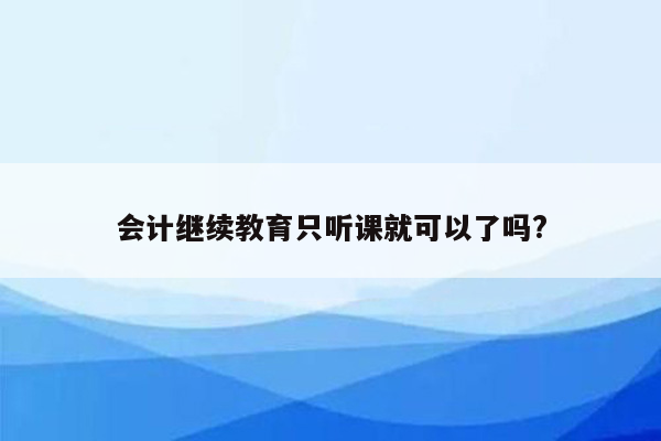 会计继续教育只听课就可以了吗?